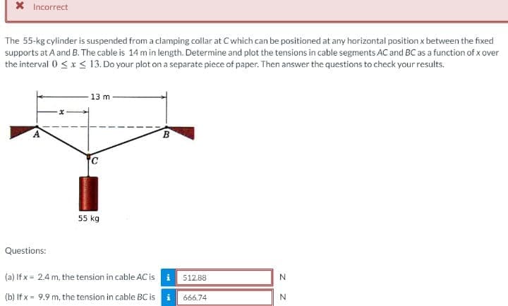 X Incorrect
The 55-kg cylinder is suspended from a clamping collar at Cwhich can be positioned at any horizontal position x between the fixed
supports at A and B. The cable is 14 m in length. Determine and plot the tensions in cable segments AC and BC as a function of x over
the interval 0 <x < 13. Do your plot on a separate piece of paper. Then answer the questions to check your results.
13 m
55 kg
Questions:
(a) If x = 2.4 m, the tension in cable AC is i
512.88
N.
(b) If x = 9.9 m, the tension in cable BC is i
666.74
B.
