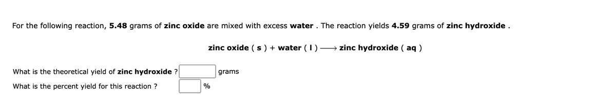 For the following reaction, 5.48 grams of zinc oxide are mixed with excess water . The reaction yields 4.59 grams of zinc hydroxide.
zinc oxide ( s ) + water ( I)
→ zinc hydroxide ( aq )
What is the theoretical yield of zinc hydroxide ?
grams
What is the percent yield for this reaction ?
%
