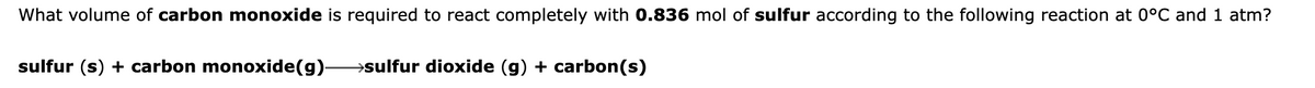 What volume of carbon monoxide is required to react completely with 0.836 mol of sulfur according to the following reaction at 0°C and 1 atm?
sulfur (s) + carbon monoxide(g)-
→sulfur dioxide (g) + carbon(s)
