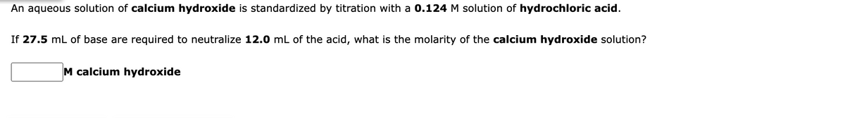 An aqueous solution of calcium hydroxide is standardized by titration with a 0.124 M solution of hydrochloric acid.
If 27.5 mL of base are required to neutralize 12.0 mL of the acid, what is the molarity of the calcium hydroxide solution?
M calcium hydroxide
