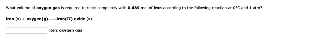 What volume of oxygen gas is required to react completely with 0.689 mol of iron according to the following reaction at 0°C and 1 atm?
iron (s) + oxygen(g) iron(II) oxide (s)
liters oxygen gas
