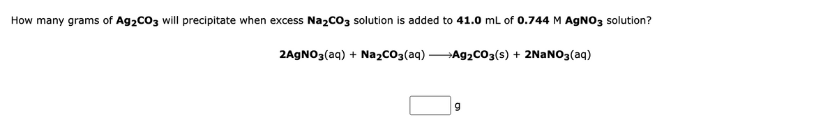 How many grams of Ag2CO3 will precipitate when excess Na2CO3 solution is added to 41.0 mL of 0.744 M AGNO3 solution?
2AGNO3(aq) + NażCO3(aq)
→A92CO3(s) + 2NaNO3(aq)
g
