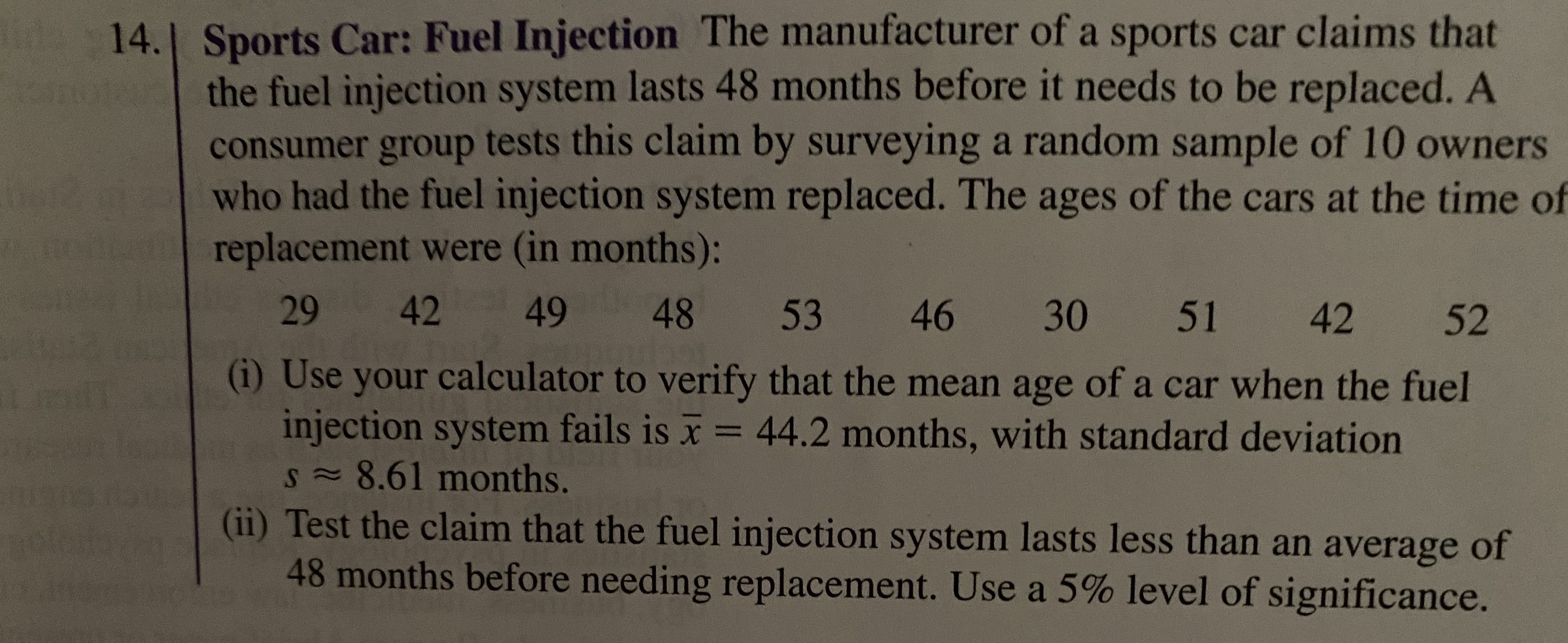 14. Sports Car: Fuel Injection The manufacturer of a sports car claims that
the fuel injection system lasts 48 months before it needs to be replaced. A
consumer group tests this claim by surveying a random sample of 10 owners
who had the fuel injection system replaced. The ages of the cars at the time of
replacement were (in months):
LEGO
29
42
49
48
53
46
30 51 42
52
(i) Use your calculator to verify that the mean age of a car when the fuel
injection system fails is x = 44.2 months, with standard deviation
S=8.61months.
(ii) Test the claim that the fuel injection system lasts less than an average of
48 months before needing replacement. Use a 5% level of significance.
%3D
