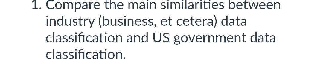 1. Compare the main similarities between
industry (business, et cetera) data
classification and US government data
classification.