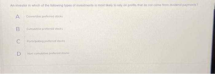 An investor in which of the following types of investments is most likely to rely on profits that do not come from dividend payments?
A
Convertible preferred stocks
B
Cumulative preferred stocks
C
Participating preferred stocks
D Non-cumulative preferred stocks