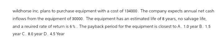 wildhorse inc. plans to purchase equipment with a cost of 134000. The company expects annual net cash
inflows from the equipment of 30000. The equipment has an estimated life of 8 years, no salvage life,
and a reuired rate of return is 6%. The payback period for the equipment is closest to A. 1.0 year B. 1.5
year C. 8.0 year D. 4.5 Year