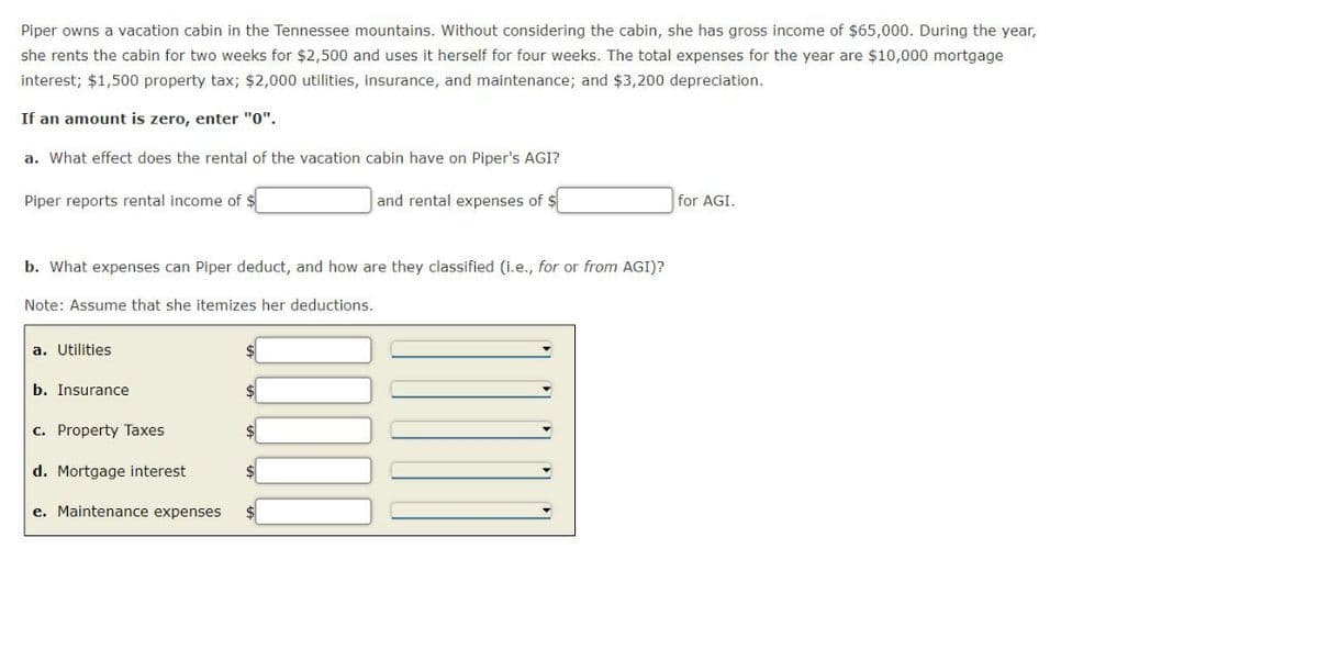 Piper owns a vacation cabin in the Tennessee mountains. Without considering the cabin, she has gross income of $65,000. During the year,
she rents the cabin for two weeks for $2,500 and uses it herself for four weeks. The total expenses for the year are $10,000 mortgage
interest; $1,500 property tax; $2,000 utilities, insurance, and maintenance; and $3,200 depreciation.
If an amount is zero, enter "0".
a. What effect does the rental of the vacation cabin have on Piper's AGI?
Piper reports rental income of $
and rental expenses of $
for AGI.
b. What expenses can Piper deduct, and how are they classified (i.e., for or from AGI)?
Note: Assume that she itemizes her deductions.
a. Utilities
b. Insurance
c. Property Taxes
d. Mortgage interest
e. Maintenance expenses