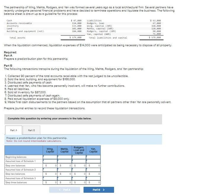 The partnership of Wing, Mehta, Rodgers, and Yan was formed several years ago as a local architectural firm. Several partners have
recently undergone personal financial problems and have decided to terminate operations and liquidate the business. The following
balance sheet is drawn up as a guideline for this process:
Cash
Accounts receivable
Inventory
Land
Building and equipment (net)
Total assets
$ 47,000
114,000
133,000
101,000
184,000
Liabilities
Rodgers, loan
Wing, capital (30%)
Mehta, capital (18%)
Rodgers, capital (20x)
Yan, capital (48%)
$579,000
Total liabilities and capital
$ 63,000
67,000
168,000
128,000
98,802
71,000
$ 579,000
When the liquidation commenced, liquidation expenses of $14,000 were anticipated as being necessary to dispose of all property.
Required:
Part A
Prepare a predistribution plan for this partnership.
Part B
The following transactions transpire during the liquidation of the Wing. Mehta, Rodgers, and Yan partnership:
1. Collected 90 percent of the total accounts receivable with the rest judged to be uncollectible.
2. Sold the land, building, and equipment for $166,000.
3. Distributed safe payments of cash.
4. Learned that Yan, who has become personally insolvent, will make no further contributions.
5. Paid all liabilities.
6. Sold all inventory for $87,000.
7. Distributed safe payments of cash again..
8. Paid actual liquidation expenses of $8,000 only.
9. Made final cash disbursements to the partners based on the assumption that all partners other than Yen are personally solvent.
Prepare journal entries to record these liquidation transactions.
Complete this question by entering your answers in the tabs below.
Part A
Part B
Prepare a predistribution plan for this partnership.
Note: Do not round intermediate calculations.
Wing. Mehta,
Capital Capital
Rodgers,
Loan and
Capital
Yan,
Capital
Beginning balances
Assumed loss of Schedule 1
Step one balances
$
0 S
0 S
0
S
о
Assumed loss of Schedule 2
Step two balances
$
0 $
0
S
05
0
Assumed loss of Schedule 3
Step three balances
$
0 S
0
S
0
S
D
Part A
Part B >