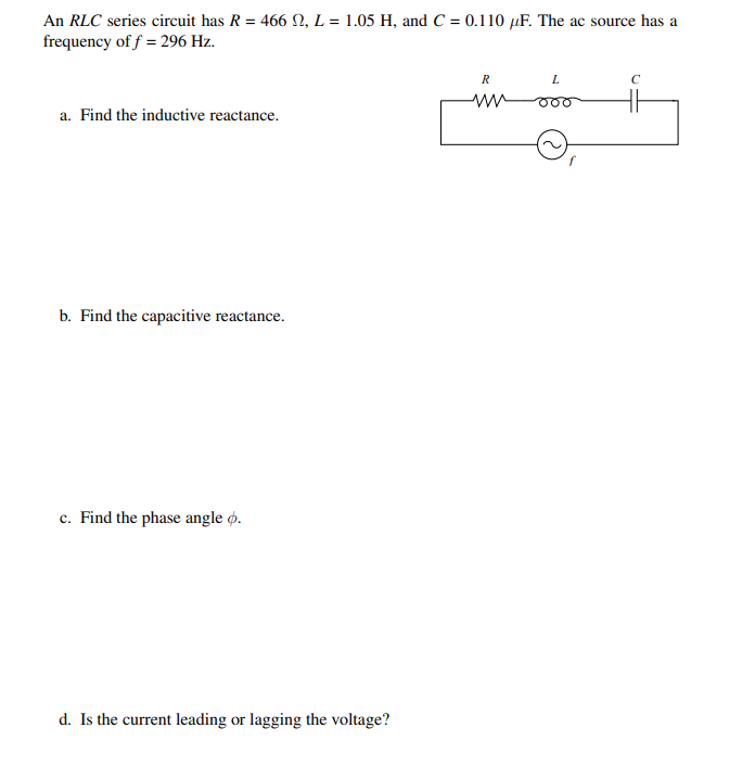 An RLC series circuit has R = 466 N, L = 1.05 H, and C = 0.110 µF. The ac source has a
frequency of f = 296 Hz.
R
L
C
a. Find the inductive reactance.
b. Find the capacitive reactance.
c. Find the phase angle ø.
d. Is the current leading or lagging the voltage?
