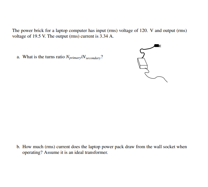 The power brick for a laptop computer has input (rms) voltage of 120. V and output (rms)
voltage of 19.5 V. The output (rms) current is 3.34 A.
a. What is the turns ratio Nprimary/N gecondary?
b. How much (rms) current does the laptop power pack draw from the wall socket when
operating? Assume it is an ideal transformer.
