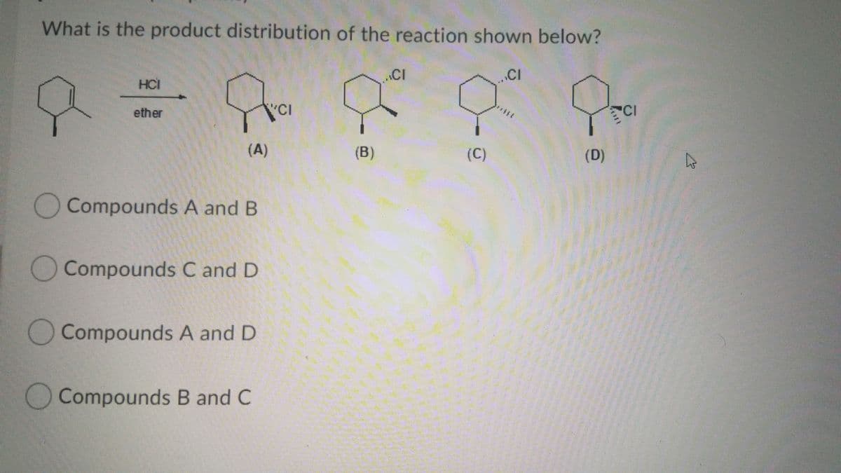 What is the product distribution of the reaction shown below?
CI
..CI
HCI
ether
"CI
CI
(A)
(B)
(C)
(D)
Compounds A and B
Compounds C and D
OCompounds A and D
Compounds B and C
