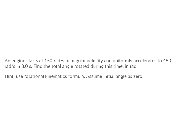 An engine starts at 150 rad/s of angular velocity and uniformly accelerates to 450
rad/s in 8.0 s. Find the total angle rotated during this time, in rad.
Hint: use rotational kinematics formula. Assume initial angle as zero.
