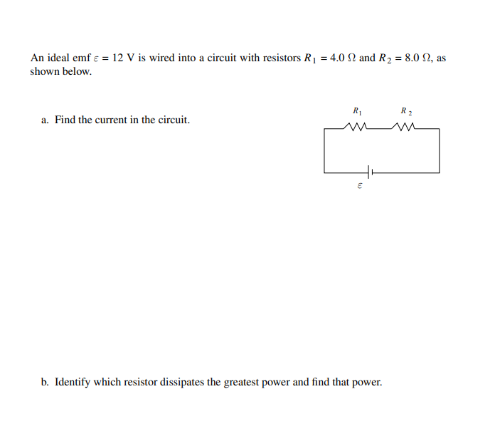 An ideal emf ɛ = 12 V is wired into a circuit with resistors R1 = 4.0 N and R2 = 8.0 N, as
shown below.
R1
R2
a. Find the current in the circuit.
b. Identify which resistor dissipates the greatest power and find that power.
