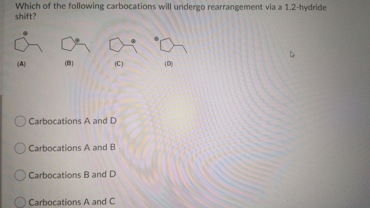 Which of the following carbocations will undergo rearrangement via a 1,2-hydride
shift?
(A)
(B)
(C)
(D)
O Carbocations A and D
Carbocations A and B
Carbocations B and D
O Carbocations A and C
