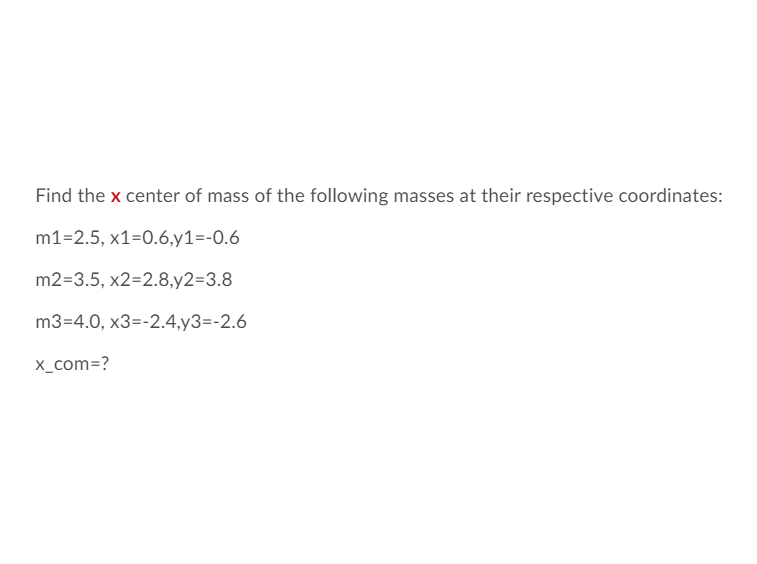 ### Finding the Center of Mass

The task is to find the \( x \)-coordinate of the center of mass for the following set of masses and their respective coordinates:

**Masses and Coordinates:**
- \( m_1 = 2.5 \), \( x_1 = 0.6 \), \( y_1 = -0.6 \)
- \( m_2 = 3.5 \), \( x_2 = 2.8 \), \( y_2 = 3.8 \)
- \( m_3 = 4.0 \), \( x_3 = -2.4 \), \( y_3 = -2.6 \)

**Find:** \( x_{\text{com}} \)

### Formula for Center of Mass in the \( x \)-direction

The \( x \)-coordinate of the center of mass (\( x_{\text{com}} \)) is given by the formula:

\[ x_{\text{com}} = \frac{\sum (m_i \cdot x_i)}{\sum m_i} \]

### Step-by-Step Calculation

1. **Calculate the weighted \( x \)-coordinates (numerator):**
   \[
   (m_1 \cdot x_1) + (m_2 \cdot x_2) + (m_3 \cdot x_3)
   \]
   - For \( m_1 = 2.5 \) and \( x_1 = 0.6 \):
     \[
     2.5 \times 0.6 = 1.5
     \]
   - For \( m_2 = 3.5 \) and \( x_2 = 2.8 \):
     \[
     3.5 \times 2.8 = 9.8
     \]
   - For \( m_3 = 4.0 \) and \( x_3 = -2.4 \):
     \[
     4.0 \times -2.4 = -9.6
     \]

   Add the weighted coordinates:
   \[
   1.5 + 9.8 - 9.6 = 1.7
   \]

2. **Calculate the sum of the masses (denominator):**
   \[
   m_1 + m_2 + m_3 = 2