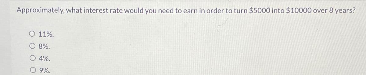 Approximately, what interest rate would you need to earn in order to turn $5000 into $10000 over 8 years?
O 11%.
8%.
4%.
O 9%.