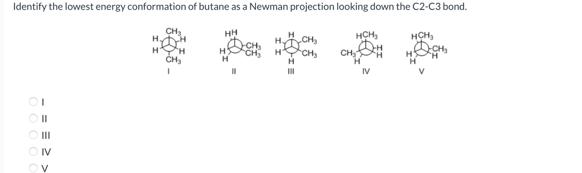 Identify the lowest energy conformation of butane as a Newman projection looking down the C2-C3 bond.
0000С
||
|||
IV
O V
CH3
Н
Η Η
CH3
I
НН
H
Н
||
CH3
CH3
Н.
Н
Ш
CH3
CH3
HCH3
CH3
н
IV
H
н
HCH3
HQ CH3
н