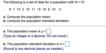 The following is a set of data for a population with N= 10.
67 14 2 15 11 12 10 6 10 a
a. Compute the population mean.
b. Compute the population standard deviation.
a. The population mean is u=D.
(Type an integer or a decimal. Do not round.)
b. The population standard deviation is o =
(Round to two decimal places as needed.)
