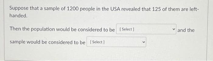 Suppose that a sample of 1200 people in the USA revealed that 125 of them are left-
handed.
Then the population would be considered to be (Select]
and the
sample would be considered to be (Select )
