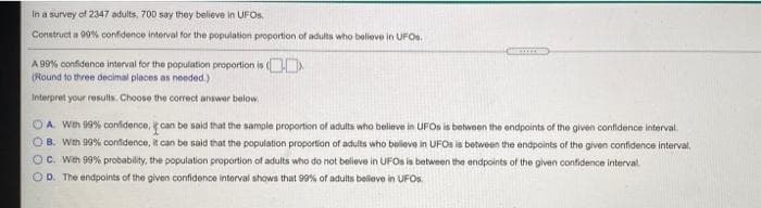 In a survey of 2347 adults, 700 say they believe in UFOS.
Construct a 90% confidence interval for the population proportion of adults who believe in UFOs.
A 99% confidence interval for the population proportion is (
(Round to three decimal places as needed.)
Interpret your results. Choose the correct answer below.
OA Wth 99% confidence, can be said that the sample proportion of adults who believe in UFOS is betwoen the endpoints of the given confidence interval.
OB. Wth 99% confidence, it can be said that the population proportion of adults who beliove in UFOS is between the endpoints of the given confidence interval.
OC. Weh 99% probability, the population proportion of adults who do not believe in UFOS is between the endpoints of the given confidence interval.
OD. The endpoints of the given confidence interval shows that 99% of adults believe in UFOS.
