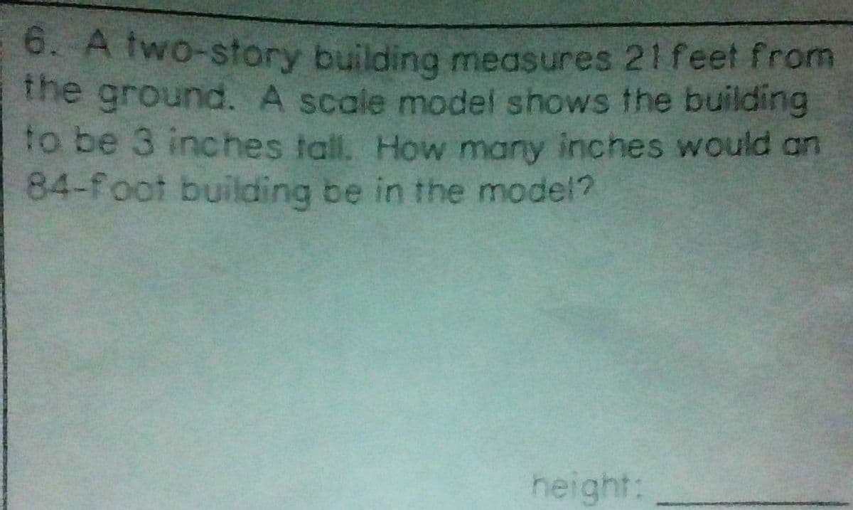 6. A two-story building measures 21 feet from
the ground. A scale model shows the building
to be 3 inches tall. How many inches would an
84-foot building be in the model?
height: