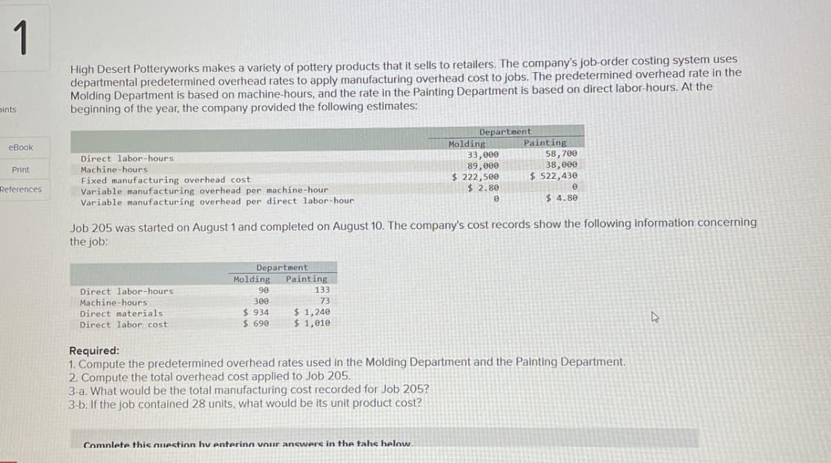1
pints
High Desert Potteryworks makes a variety of pottery products that it sells to retailers. The company's job-order costing system uses
departmental predetermined overhead rates to apply manufacturing overhead cost to jobs. The predetermined overhead rate in the
Molding Department is based on machine-hours, and the rate in the Painting Department is based on direct labor-hours. At the
beginning of the year, the company provided the following estimates:
eBook
Direct labor-hours
Machine-hours
Print
Fixed manufacturing overhead cost
References
Variable manufacturing overhead per machine-hour
Variable manufacturing overhead per direct labor-hour
Department
Molding
Painting
33,000
89,000
$ 222,500
58,700
38,000
$ 522,430
$ 2.80
0
0
$ 4.80
Job 205 was started on August 1 and completed on August 10. The company's cost records show the following information concerning
the job:
Direct labor-hours
Machine-hours
Direct materials
Direct labor cost
Required:
Department
Molding
90
300
Painting
133
73
$ 934
$ 1,240
$ 690
$ 1,010
1. Compute the predetermined overhead rates used in the Molding Department and the Painting Department.
2. Compute the total overhead cost applied to Job 205.
3-a. What would be the total manufacturing cost recorded for Job 205?
3-b. If the job contained 28 units, what would be its unit product cost?
Complete this question by entering vour answers in the tahs below.