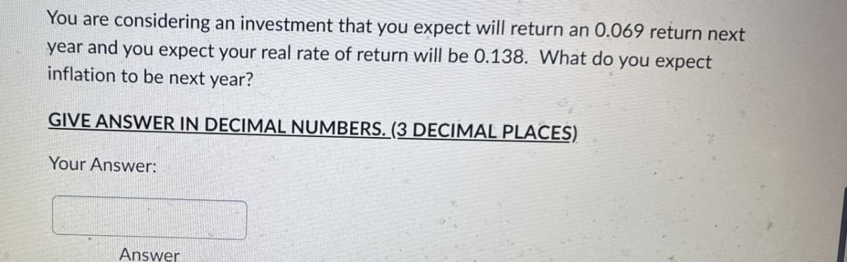 You are considering an investment that you expect will return an 0.069 return next
year and you expect your real rate of return will be 0.138. What do you expect
inflation to be next year?
GIVE ANSWER IN DECIMAL NUMBERS. (3 DECIMAL PLACES)
Your Answer:
Answer