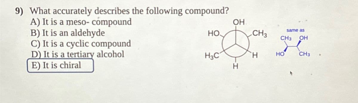 9) What accurately describes the following compound?
A) It is a meso- compound
B) It is an aldehyde
C) It is a cyclic compound
D) It is a tertiary alcohol
E) It is chiral
OH
same as
HO
CH3 CH3 OH
200 R
H3C
H
HO
CH3
H