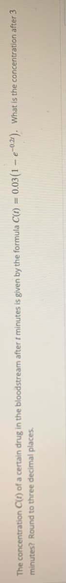 The concentration C(t) of a certain drug in the bloodstream after t minutes is given by the formula C(t) = 0.03(1 - e-0.4). What is the concentration after 3
minutes? Round to three decimal places.
