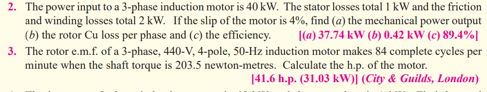 2. The power input to a 3-phase induction motor is 40 kW. The stator losses total 1 kW and the friction
and winding losses total 2 kW. If the slip of the motor is 4%, find (a) the mechanical power output
(b) the rotor Cu loss per phase and (c) the efficiency.
[(a) 37.74 kW (b) 0.42 kW (c) 89.4%]
3. The rotor e.m.f. of a 3-phase, 440-V, 4-pole, 50-Hz induction motor makes 84 complete cycles per
minute when the shaft torque is 203.5 newton-metres. Calculate the h.p. of the motor.
[41.6 h.p. (31.03 kW)] (City & Guilds, London)
