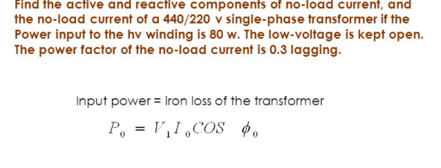 Find the active and reactive components of no-load current, and
the no-load current of a 440/220 v single-phase transformer if the
Power input to the hv winding is 80 w. The low-voltage is kept open.
The power factor of the no-load current is 0.3 lagging.
Input power = iron loss of the transformer
P, = V,I,COS $.
