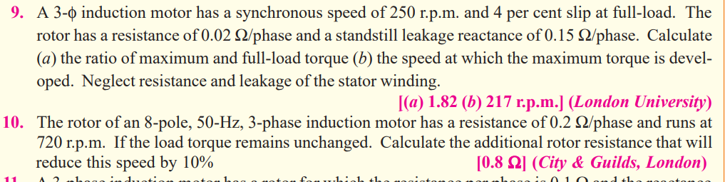 9. A 3-0 induction motor has a synchronous speed of 250 r.p.m. and 4 per cent slip at full-load. The
rotor has a resistance of 0.02 2/phase and a standstill leakage reactance of 0.15 Q/phase. Calculate
(a) the ratio of maximum and full-load torque (b) the speed at which the maximum torque is devel-
oped. Neglect resistance and leakage of the stator winding.
|(a) 1.82 (b) 217 r.p.m.J (London University)
10. The rotor of an 8-pole, 50-Hz, 3-phase induction motor has a resistance of 0.2 2/phase and runs at
720 r.p.m. If the load torque remains unchanged. Calculate the additional rotor resistance that will
[0.8 2] (City & Guilds, London)
reduce this speed by 10%
