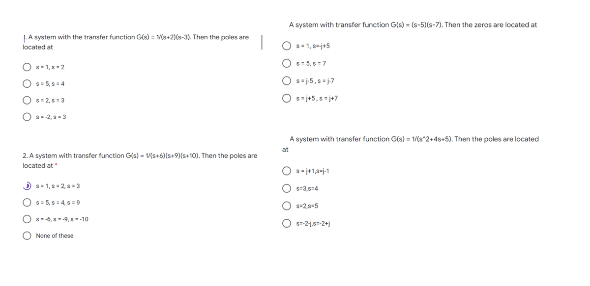 A system with transfer function G(s) = (s-5)(s-7). Then the zeros are located at
J. A system with the transfer function G(s) = 1/(s+2)(s-3). Then the poles are
located at
O s= 1, s=-j+5
O s= 5, s = 7
O s= 1, s = 2
s = 5, s = 4
O s= j-5 , s = j-7
O s= 2, s = 3
O s= j+5,s = j+7
O s= -2, s = 3
A system with transfer function G(s) = 1/(s^2+4s+5). Then the poles are located
at
2. A system with transfer function G(s) = 1/(s+6)(s+9)(s+10). Then the poles are
located at *
O s= j+1,s=j-1
O s= 1, s = 2, s = 3
O s=3,s=4
s = 5, s = 4, s = 9
O s=2,s=5
s =-6, s = -9, s = -10
O s=-2-j,s=-2+j
O None of these
