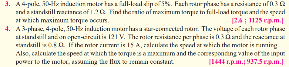 3. A4-pole, 50-Hz induction motor has a full-load slip of 5%. Each rotor phase has a resistance of 0.3 Q
and a standstill reactance of 1.2 . Find the ratio of maximum torque to full-load torque and the speed
at which maximum torque occurs.
[2.6 %; 1125 г.р.m.]
4. A3-phase, 4-pole, 50-Hz induction motor has a star-connected rotor. The voltage of each rotor phase
at standstill and on open-circuit is 121 V. The rotor resistance per phase is 0.3 Q and the reactance at
standstill is 0.8 Q. If the rotor current is 15 A, calculate the speed at which the motor is running.
Also, calculate the speed at which the torque is a maximum and the corresponding value of the input
power to the motor, assuming the flux to remain constant.
[1444 г.p.m.; 937.5 г.р.m.]
