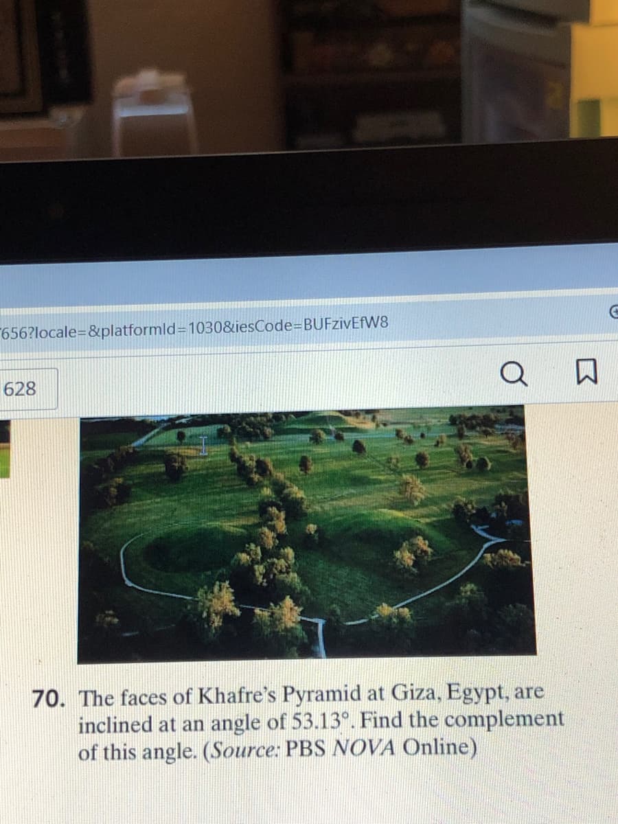 656?locale=&platformld=1030&iesCode=BUFzivEfW8
628
Q
70. The faces of Khafre's Pyramid at Giza, Egypt, are
inclined at an angle of 53.13°. Find the complement
of this angle. (Source: PBS NOVA Online)
