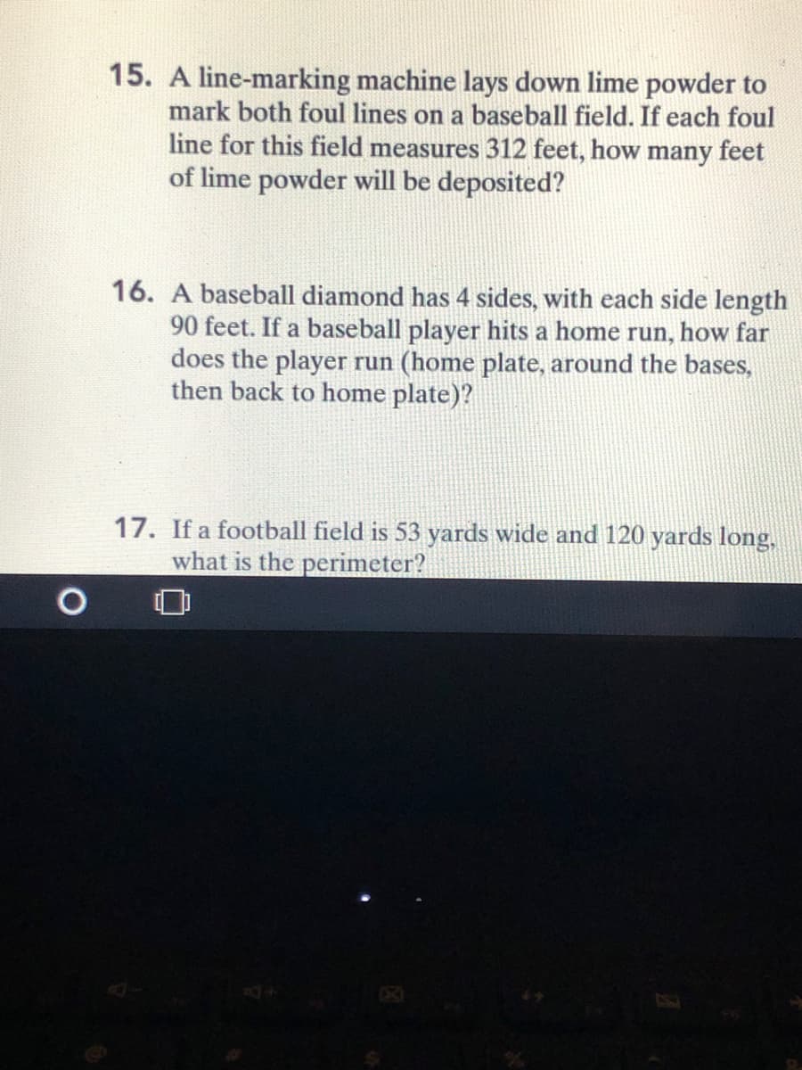 15. A line-marking machine lays down lime powder to
mark both foul lines on a baseball field. If each foul
line for this field measures 312 feet, how many feet
of lime powder will be deposited?
16. A baseball diamond has 4 sides, with each side length
90 feet. If a baseball player hits a home run, how far
does the player run (home plate, around the bases,
then back to home plate)?
17. If a football field is 53 yards wide and 120 yards long,
what is the perimeter?
