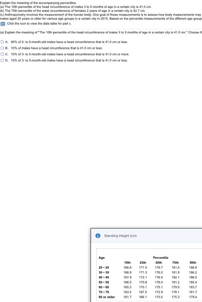 Explain the meaning of the accompanying percentiles.
(a) The 10th percentile of the head circumference of males 3 to 5 months of age in a certain city is 41.0 cm.
(b) The 75th percentile of the waist circumference of females 2 years of age in a certain city is 52.7 cm.
(c) Anthropometry involves the measurement of the human body. One goal of these measurements is to assess how body measurements may
males aged 20 years or older for various age groups in a certain city in 2015. Based on the percentile measurements of the different age groups
E Click the icon to view the data table for part c.
(a) Explain the meaning of "The 10th percentile of the head circumference of males 3 to 5 months of age in a certain city is 41.0 cm." Choose th
O A. 90% of 3- to 5-month-old males have a head circumference that is 41.0 cm or less.
O B. 10% of males have a head circumference that is 41.0 cm or less.
OC. 10% of 3- to 5-month-old males have a head circumference that is 41.0 cm or more.
OD. 10% of 3- to 5-month-old males have a head circumference that is 41.0 cm or less.
Standing Height (cm)
Age
Percentile
10th
25th
50th
75th
90th
20 - 29
166.8
171.5
176.7
181.4
186.8
30 - 39
166.9
171.3
176.0
181.9
186.2
40 - 49
167.9
172.1
176.9
182.1
186.0
50 - 59
166.0
170.8
176.0
181.2
185.4
60 - 69
165.3
170.1
175.1
179.5
183.7
70 - 79
163.2
167.5
172.9
178.1
181.7
80 or older
161.7
166.1
170.5
175.3
179.4
