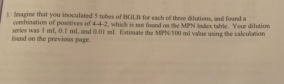 3. Imagine that you inoculated 5 tubes of BGLB for each of three dilutions, and found a
combination of positives of 4-4-2, which is not found on the MPN Index table. Your dilution
series was 1 ml, 0.1 ml, and 0.01 ml. Estimate the MPN/100 ml value using the calculation
found on the previous page.