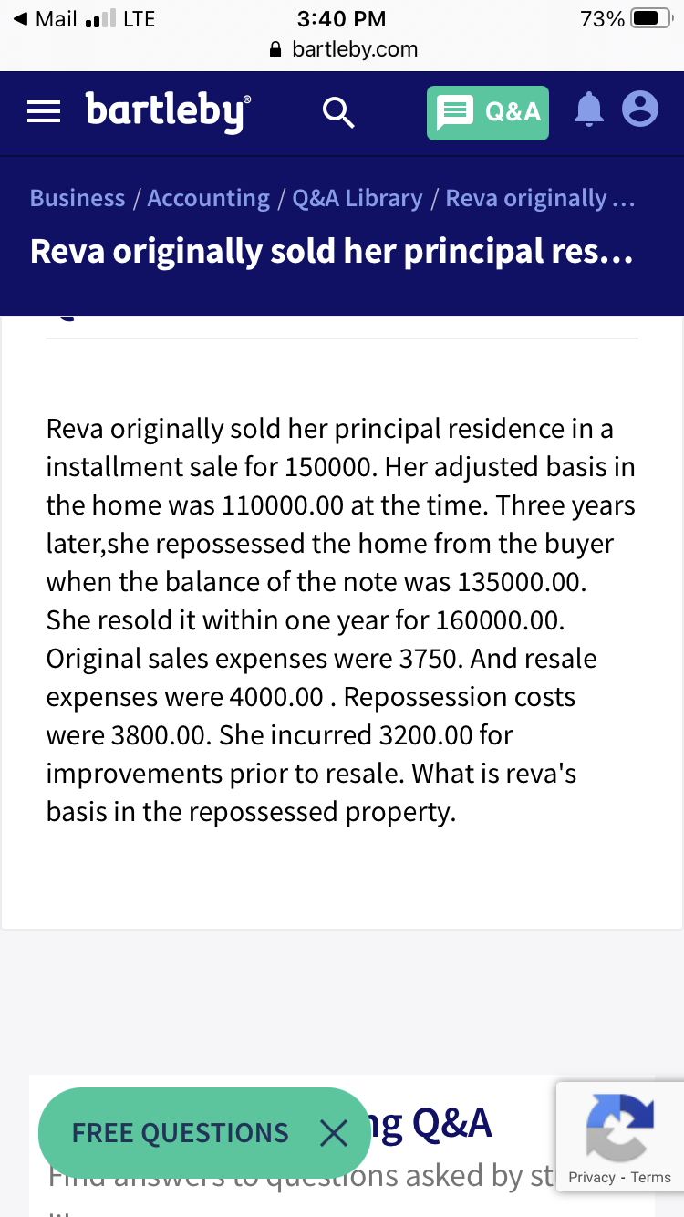 Mail .ll LTE
3:40 PM
73%
A bartleby.com
= bartleby
Q&A
Business / Accounting / Q&A Library / Reva originally...
Reva originally sold her principal res...
Reva originally sold her principal residence in a
installment sale for 150000. Her adjusted basis in
the home was 110000.00 at the time. Three years
later,she repossessed the home from the buyer
when the balance of the note was 135000.00.
She resold it within one year for 160000.00.
Original sales expenses were 3750. And resale
expenses were 4000.00 . Repossession costs
were 3800.00. She incurred 3200.00 for
improvements prior to resale. What is reva's
basis in the repossessed property.
FREE QUESTIONS x ig Q&A
Fmu anoweStoqucstions asked by st Privacy - Terms
