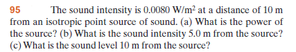 95
The sound intensity is 0.0080 W/m² at a distance of 10 m
from an isotropic point source of sound. (a) What is the power of
the source? (b) What is the sound intensity 5.0 m from the source?
(c) What is the sound level 10 m from the source?
