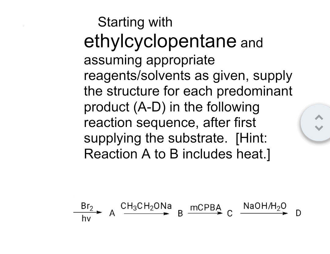 Starting with
ethylcyclopentane and
assuming appropriate
reagents/solvents as given, supply
the structure for each predominant
product (A-D) in the following
reaction sequence, after first
supplying the substrate. [Hint:
Reaction A to B includes heat.]
Br₂
hv
A
CH3CH₂ONa mCPBA NaOH/H₂O
B
C