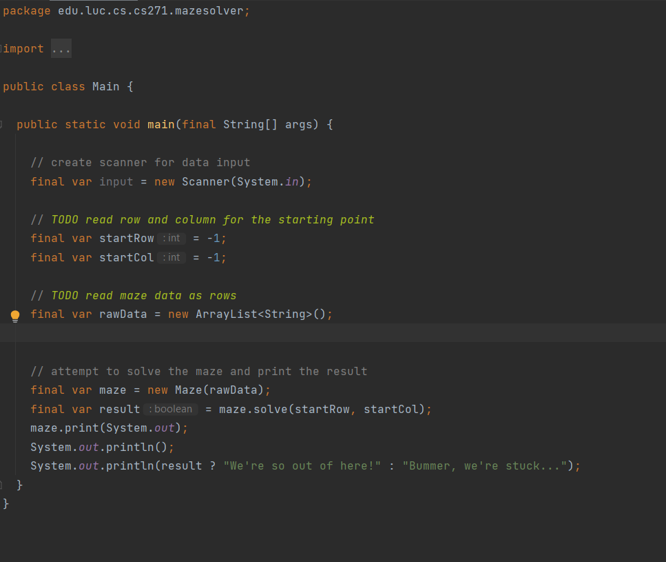 package edu.luc.cs.cs271.mazesolver;
limport
...
public class Main {
public static void main(final String[] args) {
// create scanner for data input
final var input = new Scanner(System.in);
// TODO read row and column for the starting point
final var startRow :int = -1;
final var startCol :int
= -1;
// TODO read maze data as rows
final var rawData = new ArrayList<String>();
// attempt to solve the maze and print the result
final var maze = new Maze(rawData);
final var result :boolean
= maze.solve(startRow, startCol);
maze.print(System.out);
System.out.println();
System.out.println(result ? "We're so out of here!" : "Bummer, we're stuck...");
}
}
