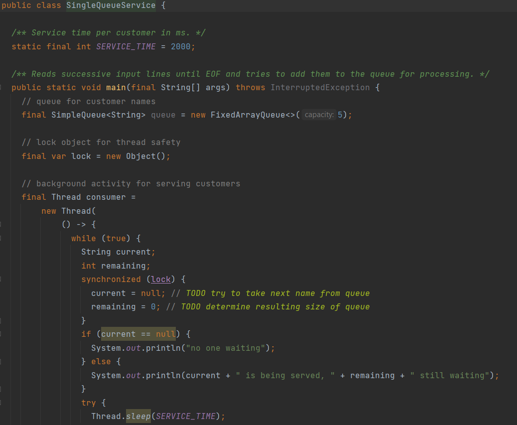 public class SingleQueueService {
/** Service time per Customer in ms. */
static final int SERVICE_TIME = 2000;
/** Reads sUccessive input lines until E0F and tries to add them to the queue for processing. */
public static void main(final String[] args) throws InterruptedException {
// queue for customer names
final SimpleQueue<String> queue = new FixedArrayQueue<>( capacity: 5);
// lock object for thread safety
final var lock = new 0bject();
// background activity for serving customers
final Thread consumer =
new Thread (
() -> {
while (true) {
String current;
int remaining;
synchronized (lock) {
current = null; // TODO try to take next name from queue
remaining = 0; // TODO determine resulting size of queue
}
if (current == null) {
System.out.println("no one waiting");
} else {
System.out.println(current + " is being served,
+ remaining +
still waiting");
}
try {
Thread.sleep (SERVICE_TIME);
