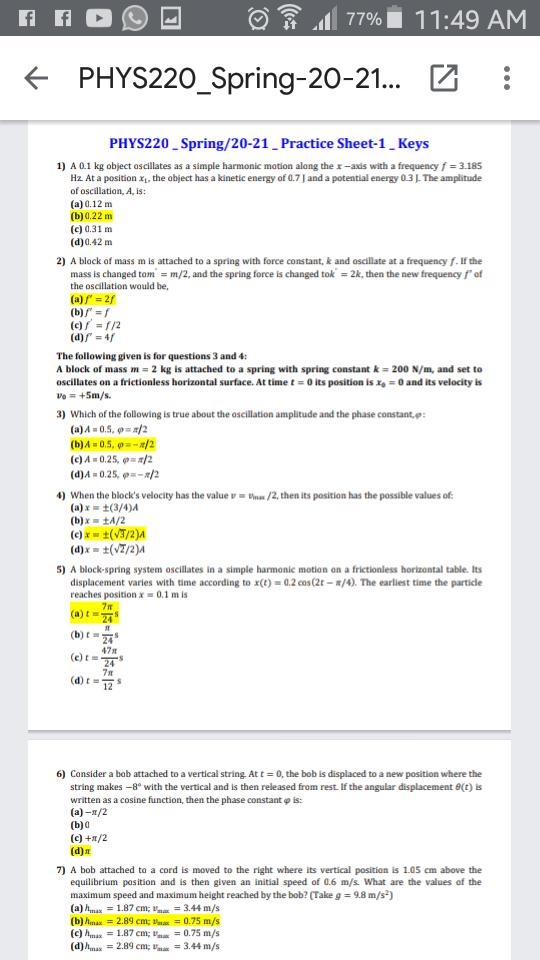 77% i 11:49 AM
PHYS220_Spring-20-21..
PHYS220 _ Spring/20-21 _ Practice Sheet-1_ Keys
1) A 0.1 kg object oscillates as a simple harmonic motion along the x-axis with a frequency f = 3.185
Hz. At a position x, the abject has a kinetic energy of 0.7 J and a potential energy 0.3J. The amplitude
of oscillation, A, is:
(a) 0.12 m
(b) 0.22 m
(c) 0.31 m
(d)0.42 m
2) A black af mass m is attached to a spring with force constant, k and oscillate at a frequency f. If the
mass is changed tom' = m/2, and the spring force is changed tok = 2k, then the new frequency f' of
the oscillation would be,
(a)/" = 2/
(b) =f
()/ = 1/2
(d)/ - 4f
The following given is for questions 3 and 4:
A block of mass m = 2 kg is attached to a spring with spring constant k = 200 N/m, and set to
oscillates on a frictionless horizontal surface. At time t = 0 its position is x, = 0 and its velocity is
Vo = +5m/s.
3) Which of the following is true about the ascillation amplitude and the phase constant,p:
(a) A = 0.5, = /2
(b)A = 0.5, =- 8/2
(c) A = 0.25, 9 = #/2
(d)A = 0.25, 9=-/2
4) When the block's velocity has the value v = tnas /2, then its position has the possible values of:
(a) x = ±(3/4)4
(b) x = tA/2
(e) x = ±(VT/2)A
(4)x = ±(V7/2)A
5) A block-spring system oscillates in a simple harmonic motian an a frictionless horizontal table. Its
displacement varies with time according to x(t) = 0.2 cas (2t – #/4). The earliest time the particle
reaches position x = 0.1 m is
(a) t
24
(b) t =
47
(e) t=
(d) t
6) Consider a bab attached to a vertical string. At t = 0, the bob is displaced to a new position where the
string makes -8° with the vertical and is then released fram rest. If the angular displacement 8(t) is
written as a cosine function, then the phase constant o is:
(а) -я/2
(b)0
(c) +a/2
(d)
7) A bob attached to a cord is moved to the right where its vertical position is 1.05 cm above the
equilibrium position and is then given an initial speed of 0.6 m/s What are the values of the
maximum speed and maximum height reached by the bob? (Take g = 9.8 m/s)
(a) hmax = 1.87 cm; Va = 3.44 m/s
(b) hmax = 2.89 cm; Vna = 0.75 m/s
(c) hmax = 1.87 cm; Va = 0.75 m/s
(d)hmax = 2.89 cm; vm = 3.44 m/s
