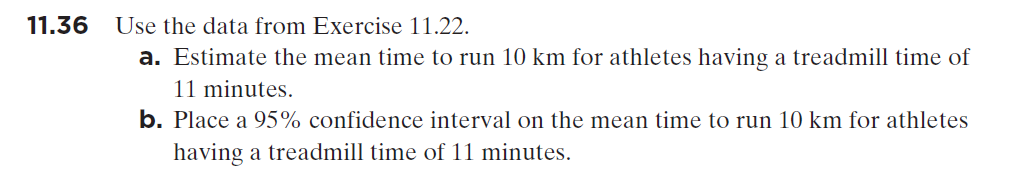 11.36
Use the data from Exercise 11.22.
a. Estimate the mean time to run 10 km for athletes having a treadmill time of
11 minutes.
b. Place a 95% confidence interval on the mean time to run 10 km for athletes
having a treadmill time of 11 minutes.
