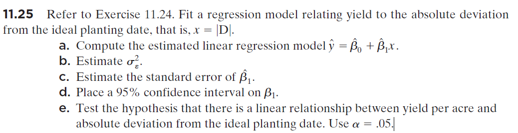 11.25
Refer to Exercise 11.24. Fit a regression model relating yield to the absolute deviation
from the ideal planting date, that is, x = |D|.
a. Compute the estimated linear regression model ŷ = Bo + B,x.
b. Estimate o..
c. Estimate the standard error of B,.
d. Place a 95% confidence interval on B1.
e. Test the hypothesis that there is a linear relationship between yield per acre and
absolute deviation from the ideal planting date. Use a = .05.
