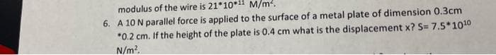 modulus of the wire is 21*10*11 M/m².
6. A 10 N parallel force is applied to the surface of a metal plate of dimension 0.3cm
*0.2 cm. If the height of the plate is 0.4 cm what is the displacement x? S= 7.5*10¹0
N/m².