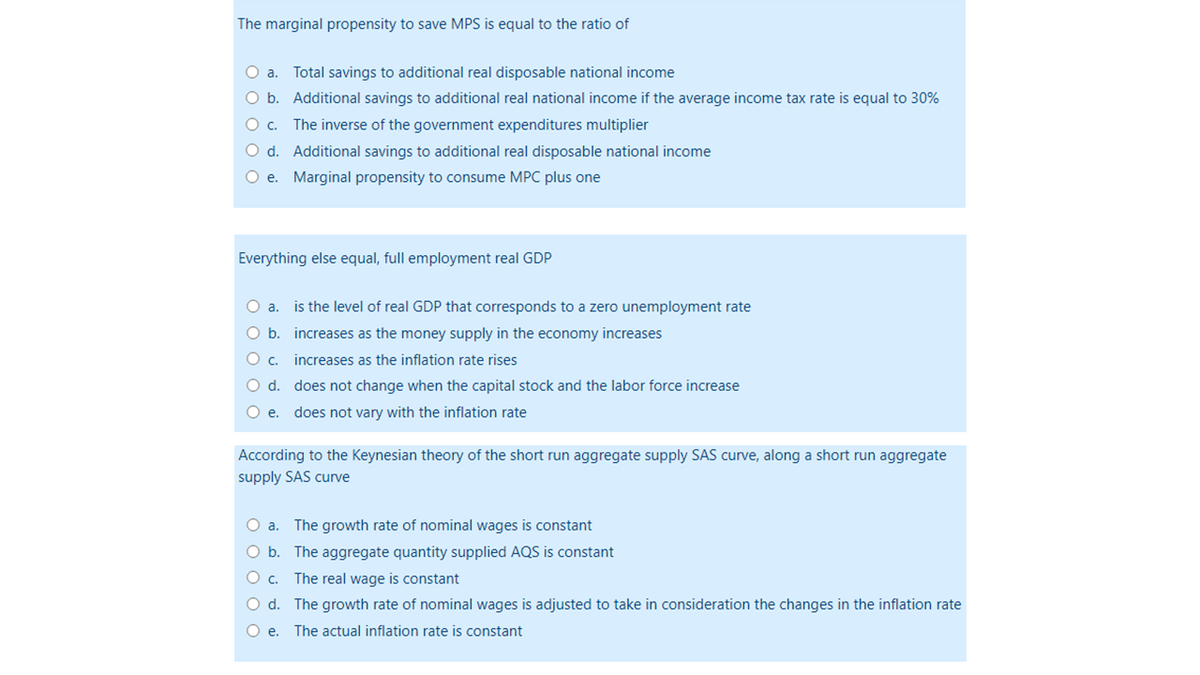 The marginal propensity to save MPS is equal to the ratio of
O a. Total savings to additional real disposable national income
O b. Additional savings to additional real national income if the average income tax rate is equal to 30%
O c.
The inverse of the government expenditures multiplier
O d.
Additional savings to additional real disposable national income
O e.
Marginal propensity to consume MPC plus one
Everything else equal, full employment real GDP
O a. is the level of real GDP that corresponds to a zero unemployment rate
O b.
increases as the money supply in the economy increases
increases as the inflation rate rises
O c.
O d. does not change when the capital stock and the labor force increase
O e. does not vary with the inflation rate
According to the Keynesian theory of the short run aggregate supply SAS curve, along a short run aggregate
supply SAS curve
O a. The growth rate of nominal wages is constant
O b. The aggregate quantity supplied AQS is constant
O c.
The real wage is constant
O d.
The growth rate of nominal wages is adjusted to take in consideration the changes in the inflation rate
O e. The actual inflation rate is constant