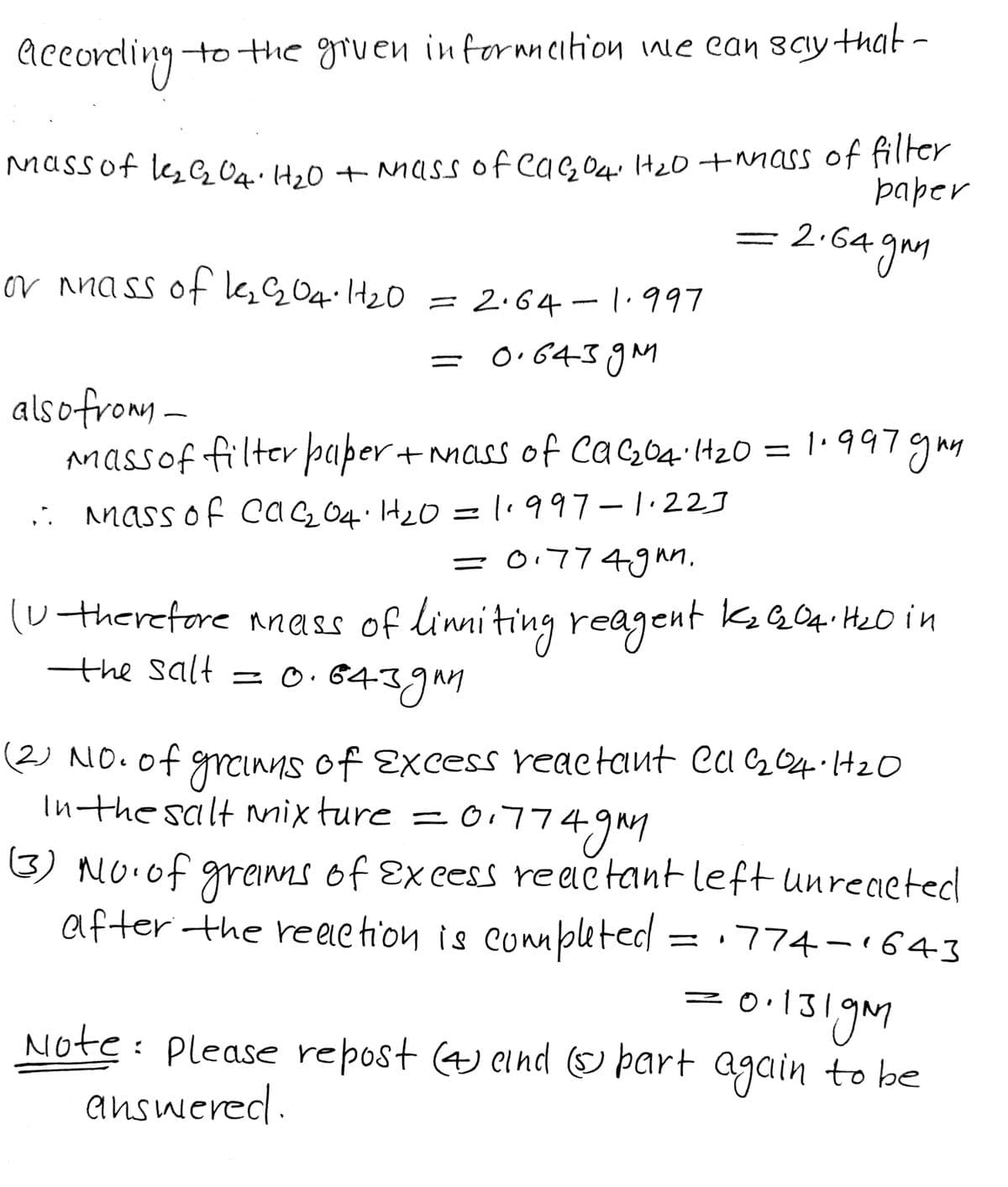 According-
to the gruen informmeition we can sciy that -
Nassof le e Oq.Hz0 + Mass of eas O4: HzO+mass of filter
paper
= 2-64 gm
or nnass ofGG04.1+20 = 2.64-1.997
= 0.6439M
alsofromy -
massof filter þaper + nmass of CaçO4.lt20 = 1'997gmy
,. mass of caQ O4.H20 = l1997-1.22J
=017749un.
(utherefore nnass of linniting reagent kQ04. HeO in
the salt = o.6439M
(2) NO.of grcinns of Excess reactant Ca 204.1420
Inthe salt nmixture = 0,774
3) NO.of greinns of Exeess reactant left unreaeted
after the re ele tion is connpleted
= · 774 –1643
= 0•131gm
Note: Please repost 4 eind E þart again to be
answered.
