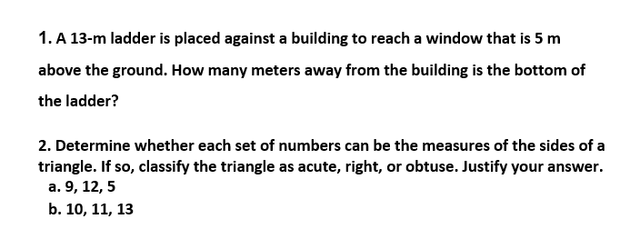 1. A 13-m ladder is placed against a building to reach a window that is 5 m
above the ground. How many meters away from the building is the bottom of
the ladder?
2. Determine whether each set of numbers can be the measures of the sides of a
triangle. If so, classify the triangle as acute, right, or obtuse. Justify your answer.
а. 9, 12, 5
b. 10, 11, 13
